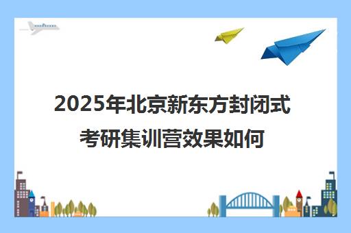 2025年北京新东方封闭式考研集训营效果如何？靠谱吗？